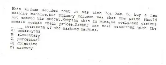When Arthur decided that it was time for him to buy a new washing machine,his primary concern was that the price should not exceed his budget.Keeping this in mind,he evaluated various models across their prices.Arthur was most concerned with the _____ attribute of the washing machine.
A) underlying
B) elementary
C) perceptual
D) objective
E) primary