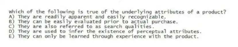 Which of the following is true of the underlying attributes of a product?
A) They are readily apparent and easily recognizable.
B) They can be easily evaluated prior to actual purchase.
C) They are also referred to as search qualities.
D) They are used to infer the existence of perceptual attributes.
E) They can only be learned through experience with the product.