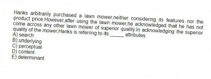 Hanks arbitrarily purchased a lawn mower,neither considering its features nor the product price.However,after using the lawn mower,he acknowledged that he has not come across any other lawn mower of superior quality.In acknowledging the superior quality of the mower,Hanks is referring to its _____ attributes.
A) search
B) underlying
C) perceptual
D) content
E) determinant