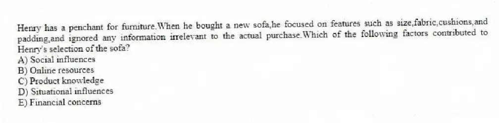 Henry has a penchant for furniture.When he bought a new sofa,he focused on features such as size,fabric,cushions,and padding,and ignored any information irrelevant to the actual purchase.Which of the following factors contributed to Henry's selection of the sofa?
A) Social influences
B) Online resources
C) Product knowledge
D) Situational influences
E) Financial concerns