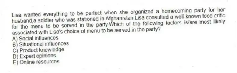 Lisa wanted everything to be perfect when she organized a homecoming party for her husband,a soldier who was stationed in Afghanistan.Lisa consulted a well-known food critic for the menu to be served in the party.Which of the following factors is/are most likely associated with Lisa's choice of menu to be served in the party?
A) Social influences
B) Situational influences
C) Product knowledge
D) Expert opinions
E) Online resources