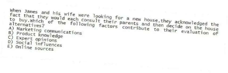 When James and his wife were looking for a new house,they acknowledged the fact that they would each consult their parents and then decide on the house to buy.Which of the following factors contribute to their evaluation of alternatives?
A) Marketing communications
B) Product knowledge
C) Expert opinions
D) Social influences
E) Online sources