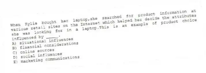 When Kylie bought her laptop,she searched for product information at various retail sites on the Internet which helped her decide the attributes she was looking for in a laptop.This is an example of product choice influenced by _____.
A) situational influences
B) financial considerations
C) online sources
D) social influences
E) marketing communications