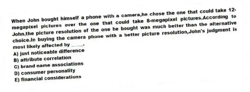 When John bought himself a phone with a camera,he chose the one that could take 12-megapixel pictures over the one that could take 8-megapixel pictures.According to John,the picture resolution of the one he bought was much better than the alternative choice.In buying the camera phone with a better picture resolution,John's judgment is most likely affected by _____.
A) just noticeable difference
B) attribute correlation
C) brand name associations
D) consumer personality
E) financial considerations