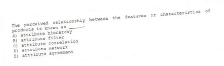 The perceived relationship between the features or characteristics of products is known as _____.
A) attribute hierarchy
B) attribute filter
C) attribute correlation
D) attribute network
E) attribute agreement