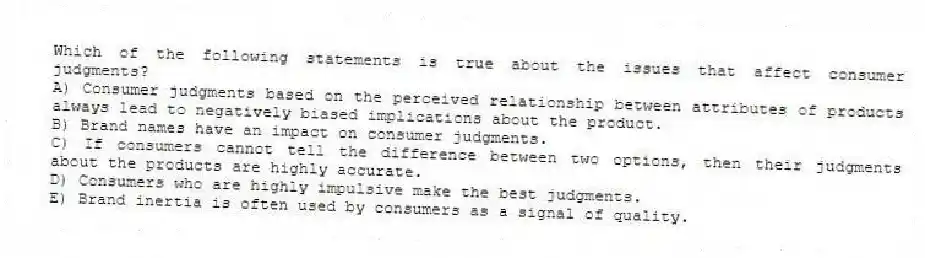 Which of the following statements is true about the issues that affect consumer judgments?
A) Consumer judgments based on the perceived relationship between attributes of products always lead to negatively biased implications about the product.
B) Brand names have an impact on consumer judgments.
C) If consumers cannot tell the difference between two options, then their judgments about the products are highly accurate.
D) Consumers who are highly impulsive make the best judgments.
E) Brand inertia is often used by consumers as a signal of quality.
