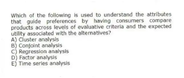 Which of the following is used to understand the attributes that guide preferences by having consumers compare products across levels of evaluative criteria and the expected utility associated with the alternatives?
A) Cluster analysis
B) Conjoint analysis
C) Regression analysis
D) Factor analysis
E) Time series analysis