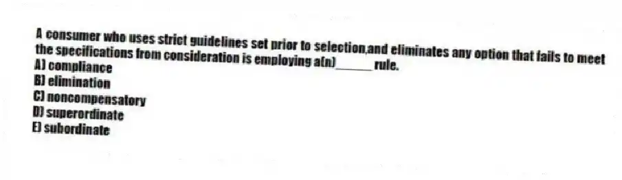 A consumer who uses strict guidelines set prior to selection,and eliminates any option that fails to meet the specifications from consideration is employing a(n)_____ rule.
A) compliance
B) elimination
C) noncompensatory
D) superordinate
E) subordinate