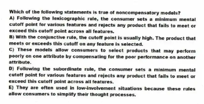 Which of the following statements is true of noncompensatory models?
A) Following the lexicographic rule, the consumer sets a minimum mental cutoff point for various features and rejects any product that fails to meet or exceed this cutoff point across all features.
B) With the conjunctive rule, the cutoff point is usually high. The product that meets or exceeds this cutoff on any feature is selected.
C) These models allow consumers to select products that may perform poorly on one attribute by compensating for the poor performance on another attribute.
D) Following the subordinate rule, the consumer sets a minimum mental cutoff point for various features and rejects any product that fails to meet or exceed this cutoff point across all features.
E) They are often used in low-involvement situations because these rules allow consumers to simplify their thought processes.