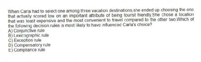When Carla had to select one among three vacation destinations,she ended up choosing the one that actually scored low on an important attribute of being tourist friendly.She chose a location that was least expensive and the most convenient to travel compared to the other two.Which of the following decision rules is most likely to have influenced Carla's choice?
A) Conjunctive rule
B) Lexicographic rule
C) Exception rule
D) Compensatory rule
E) Compliance rule