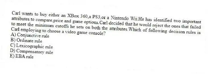 Carl wants to buy either an XBox 360,a PS3,or a Nintendo Wii.He has identified two important attributes to compare,price and game options.Carl decided that he would reject the ones that failed to meet the minimum cutoffs he sets on both the attributes.Which of following decision rules is Carl employing to choose a video game console?
A) Conjunctive rule
B) Ordinate rule
C) Lexicographic rule
D) Compensatory rule
E) EBA rule