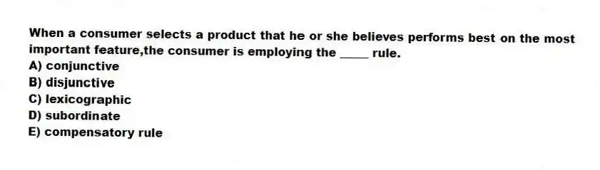 When a consumer selects a product that he or she believes performs best on the most important feature,the consumer is employing the _____ rule.
A) conjunctive
B) disjunctive
C) lexicographic
D) subordinate
E) compensatory rule