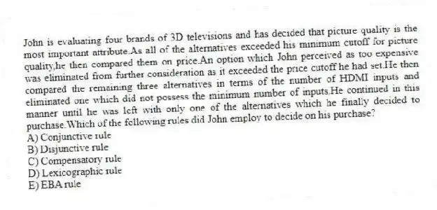 John is evaluating four brands of 3D televisions and has decided that picture quality is the most important attribute.As all of the alternatives exceeded his minimum cutoff for picture quality,he then compared them on price.An option which John perceived as too expensive was eliminated from further consideration as it exceeded the price cutoff he had set.He then compared the remaining three alternatives in terms of the number of HDMI inputs and eliminated one which did not possess the minimum number of inputs.He continued in this manner until he was left with only one of the alternatives which he finally decided to purchase.Which of the following rules did John employ to decide on his purchase?
A) Conjunctive rule
B) Disjunctive rule
C) Compensatory rule
D) Lexicographic rule
E) EBA rule