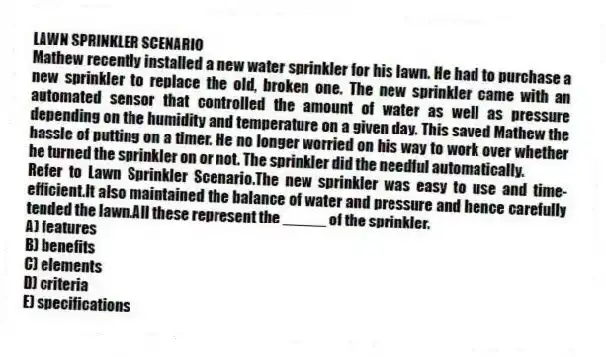 LAWN SPRINKLER SCENARIO
Mathew recently installed a new water sprinkler for his lawn. He had to purchase a new sprinkler to replace the old, broken one. The new sprinkler came with an automated sensor that controlled the amount of water as well as pressure depending on the humidity and temperature on a given day. This saved Mathew the hassle of putting on a timer. He no longer worried on his way to work over whether he turned the sprinkler on or not. The sprinkler did the needful automatically.
-Refer to Lawn Sprinkler Scenario.The new sprinkler was easy to use and time-efficient.It also maintained the balance of water and pressure and hence carefully tended the lawn.All these represent the _____ of the sprinkler.
A) features
B) benefits
C) elements
D) criteria
E) specifications