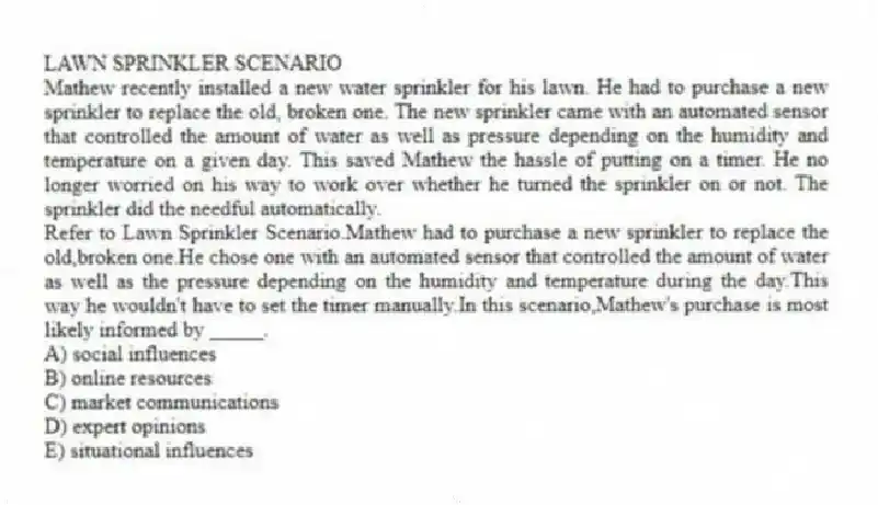 LAWN SPRINKLER SCENARIO
Mathew recently installed a new water sprinkler for his lawn. He had to purchase a new sprinkler to replace the old, broken one. The new sprinkler came with an automated sensor that controlled the amount of water as well as pressure depending on the humidity and temperature on a given day. This saved Mathew the hassle of putting on a timer. He no longer worried on his way to work over whether he turned the sprinkler on or not. The sprinkler did the needful automatically.
-Refer to Lawn Sprinkler Scenario.Mathew had to purchase a new sprinkler to replace the old,broken one.He chose one with an automated sensor that controlled the amount of water as well as the pressure depending on the humidity and temperature during the day.This way he wouldn't have to set the timer manually.In this scenario,Mathew's purchase is most likely informed by _____.
A) social influences
B) online resources
C) market communications
D) expert opinions
E) situational influences
