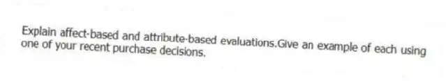 Explain affect-based and attribute-based evaluations.Give an example of each using one of your recent purchase decisions.