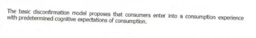 The basic disconfirmation model proposes that consumers enter into a consumption experience with predetermined cognitive expectations of consumption.