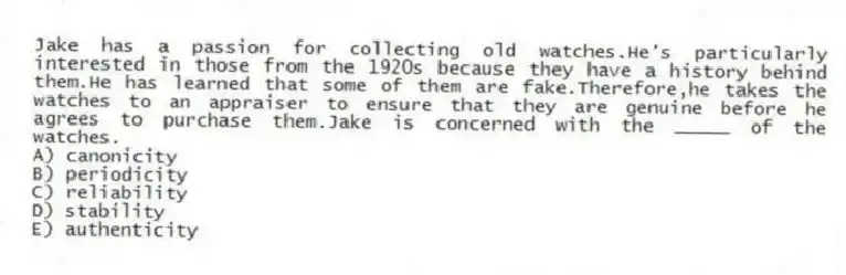 Jake has a passion for collecting old watches.He's particularly interested in those from the 1920s because they have a history behind them.He has learned that some of them are fake.Therefore,he takes the watches to an appraiser to ensure that they are genuine before he agrees to purchase them.Jake is concerned with the _____ of the watches.
A) canonicity
B) periodicity
C) reliability
D) stability
E) authenticity