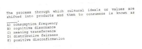 The process through which cultural ideals or values are shifted into products and then to consumers is known as _____.
A) consumption frequency
B) cognitive dissonance
C) meaning transference
D) distributive fairness
E) positive disconfirmation