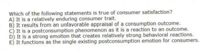 Which of the following statements is true of consumer satisfaction?
A) It is a relatively enduring consumer trait.
B) It results from an unfavorable appraisal of a consumption outcome.
C) It is a postconsumption phenomenon as it is a reaction to an outcome.
D) It is a strong emotion that creates relatively strong behavioral reactions.
E) It functions as the single existing postconsumption emotion for consumers.