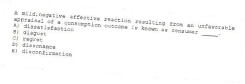 A mild,negative affective reaction resulting from an unfavorable appraisal of a consumption outcome is known as consumer _____.
A) dissatisfaction
B) disgust
C) regret
D) dissonance
E) disconfirmation