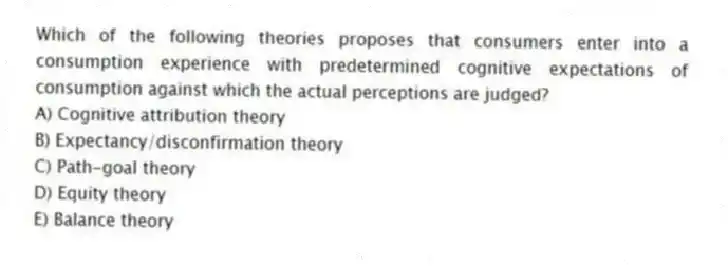 Which of the following theories proposes that consumers enter into a consumption experience with predetermined cognitive expectations of consumption against which the actual perceptions are judged?
A) Cognitive attribution theory
B) Expectancy/disconfirmation theory
C) Path-goal theory
D) Equity theory
E) Balance theory