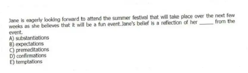 Jane is eagerly looking forward to attend the summer festival that will take place over the next few weeks as she believes that it will be a fun event.Jane's belief is a reflection of her _____ from the event.
A) substantiations
B) expectations
C) premeditations
D) confirmations
E) temptations