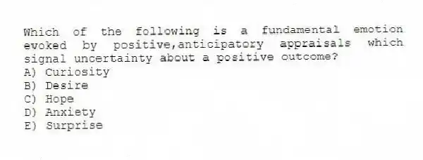 Which of the following is a fundamental emotion evoked by positive,anticipatory appraisals which signal uncertainty about a positive outcome?
A) Curiosity
B) Desire
C) Hope
D) Anxiety
E) Surprise