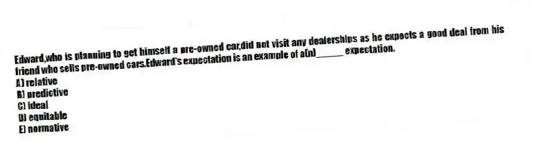 Edward,who is planning to get himself a pre-owned car,did not visit any dealerships as he expects a good deal from his friend who sells pre-owned cars.Edward's expectation is an example of a(n)_____ expectation.
A) relative
B) predictive
C) ideal
D) equitable
E) normative