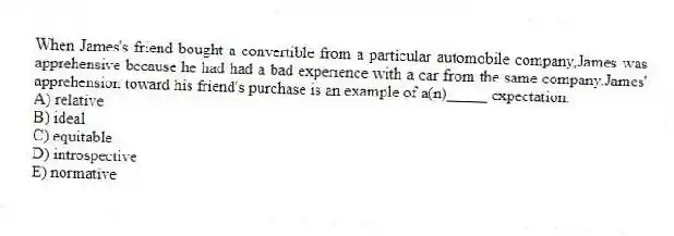 When James's friend bought a convertible from a particular automobile company,James was apprehensive because he had had a bad experience with a car from the same company.James' apprehension toward his friend's purchase is an example of a(n)_____ expectation.
A) relative
B) ideal
C) equitable
D) introspective
E) normative