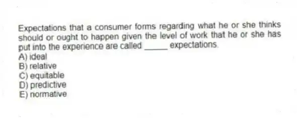 Expectations that a consumer forms regarding what he or she thinks should or ought to happen given the level of work that he or she has put into the experience are called _____ expectations.
A) ideal
B) relative
C) equitable
D) predictive
E) normative