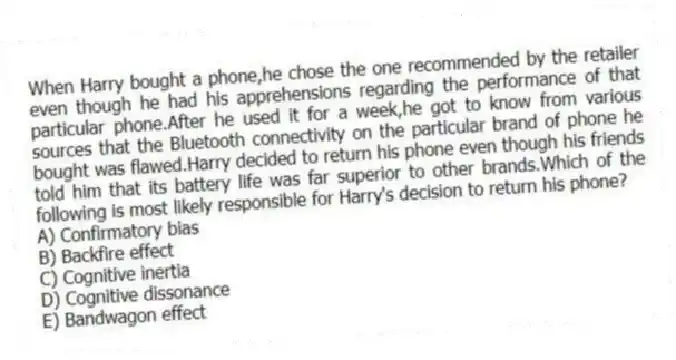 When Harry bought a phone,he chose the one recommended by the retailer even though he had his apprehensions regarding the performance of that particular phone.After he used it for a week,he got to know from various sources that the Bluetooth connectivity on the particular brand of phone he bought was flawed.Harry decided to return his phone even though his friends told him that its battery life was far superior to other brands.Which of the following is most likely responsible for Harry's decision to return his phone?
A) Confirmatory bias
B) Backfire effect
C) Cognitive inertia
D) Cognitive dissonance
E) Bandwagon effect