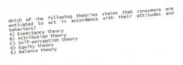 Which of the following theories states that consumers are motivated to act in accordance with their attitudes and behaviors?
A) Expectancy theory
B) Attribution theory
C) Self-perception theory
D) Equity theory
E) Balance theory