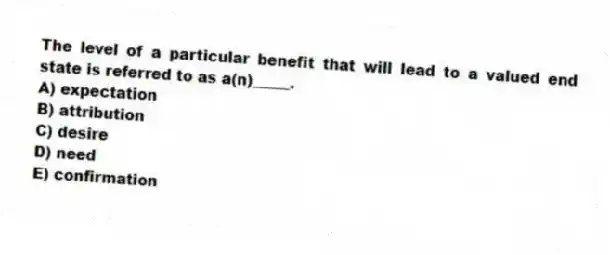 The level of a particular benefit that will lead to a valued end state is referred to as a(n)_____.
A) expectation
B) attribution
C) desire
D) need
E) confirmation