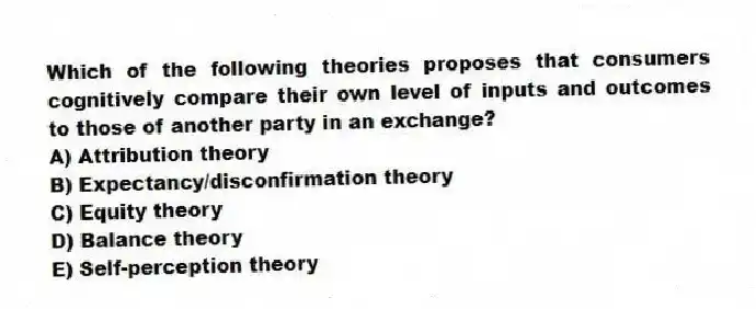 Which of the following theories proposes that consumers cognitively compare their own level of inputs and outcomes to those of another party in an exchange?
A) Attribution theory
B) Expectancy/disconfirmation theory
C) Equity theory
D) Balance theory
E) Self-perception theory