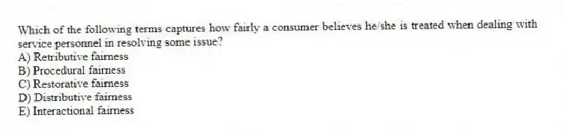 Which of the following terms captures how fairly a consumer believes he/she is treated when dealing with service personnel in resolving some issue?
A) Retributive fairness
B) Procedural fairness
C) Restorative fairness
D) Distributive fairness
E) Interactional fairness