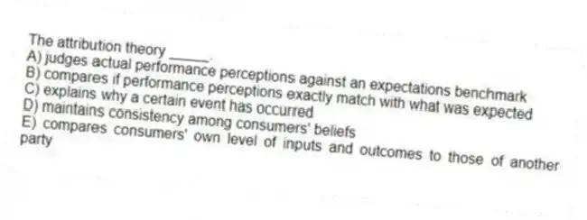 The attribution theory _____.
A) judges actual performance perceptions against an expectations benchmark
B) compares if performance perceptions exactly match with what was expected
C) explains why a certain event has occurred
D) maintains consistency among consumers' beliefs
E) compares consumers' own level of inputs and outcomes to those of another party