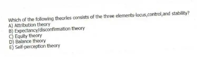 Which of the following theories consists of the three elements-locus,control,and stability?
A) Attribution theory
B) Expectancy/disconfirmation theory
C) Equity theory
D) Balance theory
E) Self-perception theory