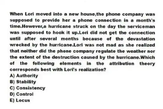When Lori moved into a new house,the phone company was supposed to provide her a phone connection in a month's time.However,a hurricane struck on the day the serviceman was supposed to hook it up.Lori did not get the connection until after several months because of the devastation wrecked by the hurricane.Lori was not mad as she realized that neither did the phone company regulate the weather nor the extent of the destruction caused by the hurricane.Which of the following elements in the attribution theory corresponds best with Lori's realization?
A) Authority
B) Stability
C) Consistency
D) Control
E) Locus
