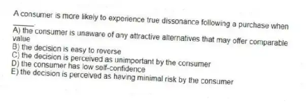 A consumer is more likely to experience true dissonance following a purchase when _____.
A) the consumer is unaware of any attractive alternatives that may offer comparable value
B) the decision is easy to reverse
C) the decision is perceived as unimportant by the consumer
D) the consumer has low self-confidence
E) the decision is perceived as having minimal risk by the consumer