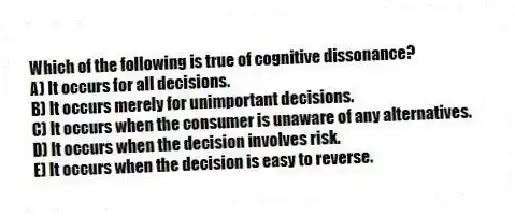 Which of the following is true of cognitive dissonance?
A) It occurs for all decisions.
B) It occurs merely for unimportant decisions.
C) It occurs when the consumer is unaware of any alternatives.
D) It occurs when the decision involves risk.
E) It occurs when the decision is easy to reverse.