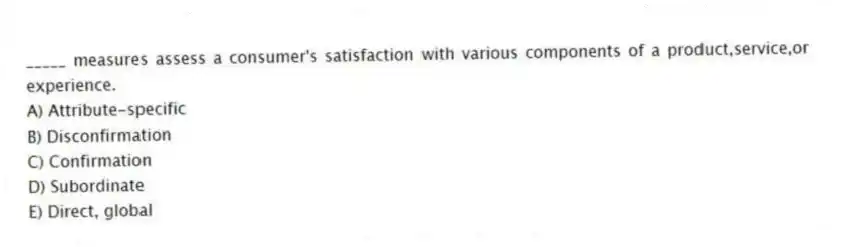 _____ measures assess a consumer's satisfaction with various components of a product,service,or experience.
A) Attribute-specific
B) Disconfirmation
C) Confirmation
D) Subordinate
E) Direct, global