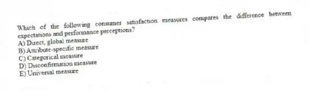 Which of the following consumer satisfaction measures compares the difference between expectations and performance perceptions?
A) Direct, global measure
B) Attribute-specific measure
C) Categorical measure
D) Disconfirmation measure
E) Universal measure