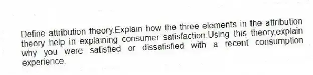 Define attribution theory.Explain how the three elements in the attribution theory help in explaining consumer satisfaction.Using this theory,explain why you were satisfied or dissatisfied with a recent consumption experience.