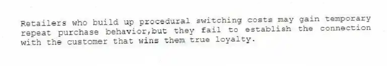 Retailers who build up procedural switching costs may gain temporary repeat purchase behavior,but they fail to establish the connection with the customer that wins them true loyalty.