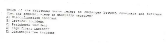 Which of the following terms refers to exchanges between consumers and business that the consumer views as unusually negative?
A) Disconfirmation incident
B) Critical incident
C) Peripheral incident
D) Significant incident
E) Disintegrative incident