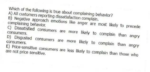 Which of the following is true about complaining behavior?
A) All customers reporting dissatisfaction complain.
B) Negative approach emotions like anger are most likely to precede complaining behavior.
C) Dissatisfied consumers are more likely to complain than angry consumers.
D) Disgusted consumers are more likely to complain than angry consumers.
E) Price-sensitive consumers are less likely to complain than those who are not price sensitive.
