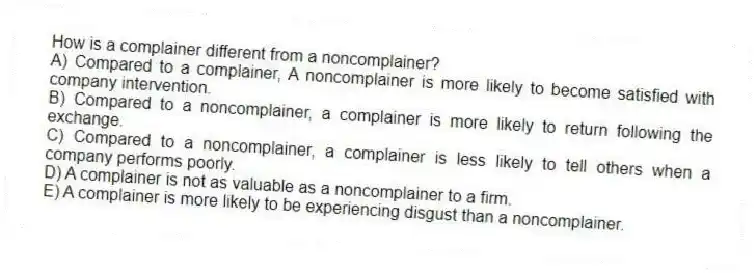 How is a complainer different from a noncomplainer?
A) Compared to a complainer, A noncomplainer is more likely to become satisfied with company intervention.
B) Compared to a noncomplainer, a complainer is more likely to return following the exchange.
C) Compared to a noncomplainer, a complainer is less likely to tell others when a company performs poorly.
D) A complainer is not as valuable as a noncomplainer to a firm.
E) A complainer is more likely to be experiencing disgust than a noncomplainer.