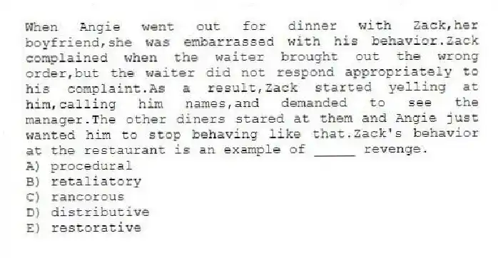 When Angie went out for dinner with Zack,her boyfriend,she was embarrassed with his behavior.Zack complained when the waiter brought out the wrong order,but the waiter did not respond appropriately to his complaint.As a result,Zack started yelling at him,calling him names,and demanded to see the manager.The other diners stared at them and Angie just wanted him to stop behaving like that.Zack's behavior at the restaurant is an example of _____ revenge.
A) procedural
B) retaliatory
C) rancorous
D) distributive
E) restorative