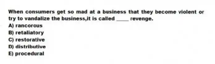When consumers get so mad at a business that they become violent or try to vandalize the business,it is called _____ revenge.
A) rancorous
B) retaliatory
C) restorative
D) distributive
E) procedural